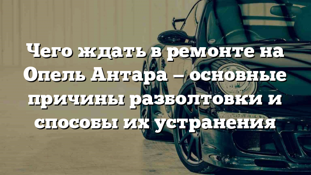 Чего ждать в ремонте на Опель Антара — основные причины разболтовки и способы их устранения