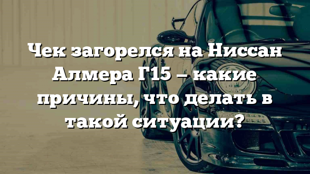 Чек загорелся на Ниссан Алмера Г15 — какие причины, что делать в такой ситуации?