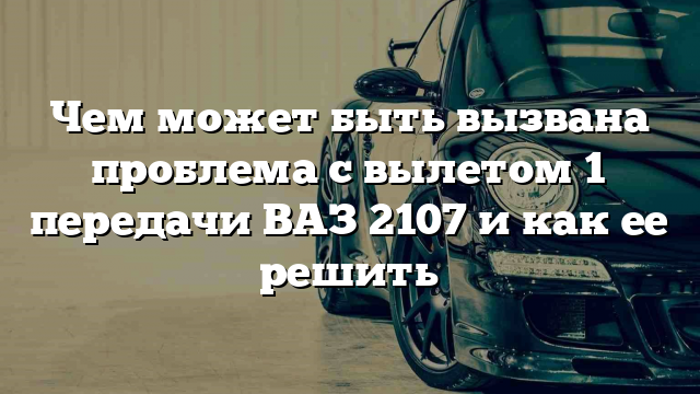 Чем может быть вызвана проблема с вылетом 1 передачи ВАЗ 2107 и как ее решить