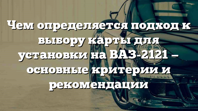 Чем определяется подход к выбору карты для установки на ВАЗ-2121 — основные критерии и рекомендации