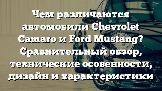 Чем различаются автомобили Chevrolet Camaro и Ford Mustang? Сравнительный обзор, технические особенности, дизайн и характеристики