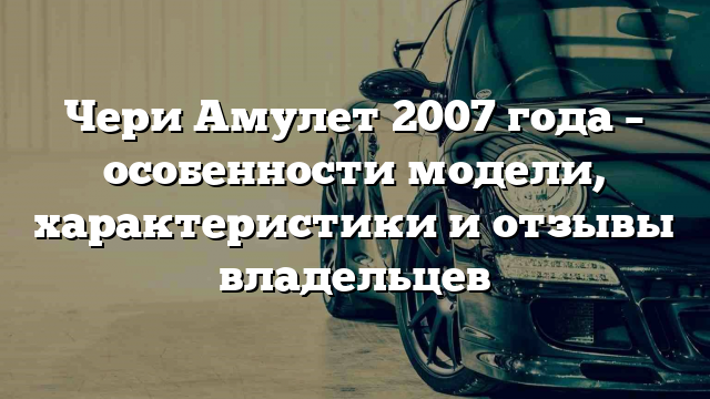 Чери Амулет 2007 года – особенности модели, характеристики и отзывы владельцев