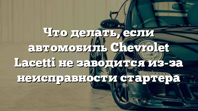 Что делать, если автомобиль Chevrolet Lacetti не заводится из-за неисправности стартера