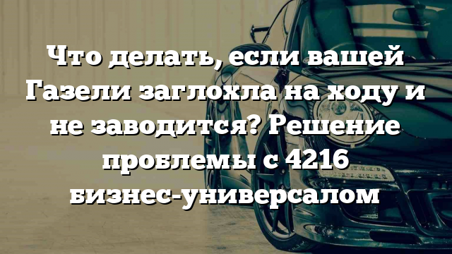 Что делать, если вашей Газели заглохла на ходу и не заводится? Решение проблемы с 4216 бизнес-универсалом