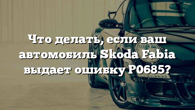 Что делать, если ваш автомобиль Skoda Fabia выдает ошибку P0685?