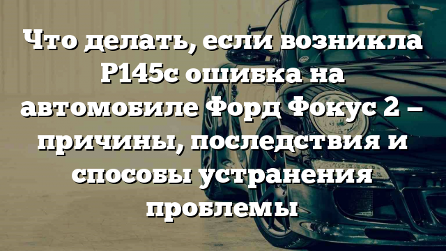 Что делать, если возникла P145c ошибка на автомобиле Форд Фокус 2 — причины, последствия и способы устранения проблемы