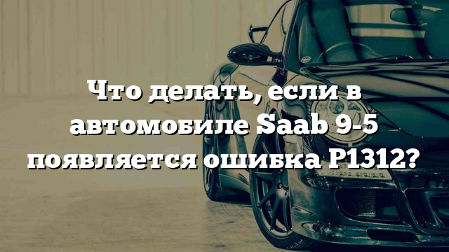 Что делать, если в автомобиле Saab 9-5 появляется ошибка P1312?