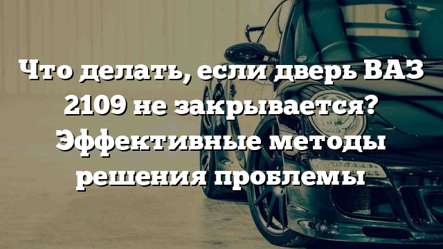 Что делать, если дверь ВАЗ 2109 не закрывается? Эффективные методы решения проблемы