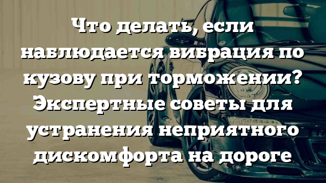 Что делать, если наблюдается вибрация по кузову при торможении? Экспертные советы для устранения неприятного дискомфорта на дороге