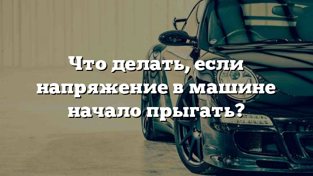 Что делать, если напряжение в машине начало прыгать?