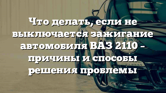 Что делать, если не выключается зажигание автомобиля ВАЗ 2110 – причины и способы решения проблемы