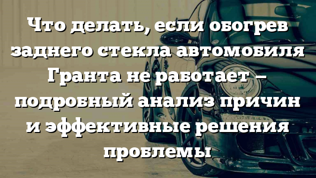 Что делать, если обогрев заднего стекла автомобиля Гранта не работает — подробный анализ причин и эффективные решения проблемы