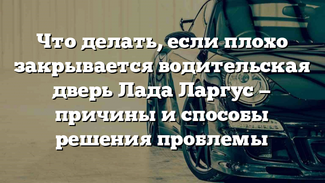 Что делать, если плохо закрывается водительская дверь Лада Ларгус — причины и способы решения проблемы