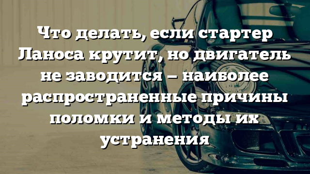 Что делать, если стартер Ланоса крутит, но двигатель не заводится — наиболее распространенные причины поломки и методы их устранения