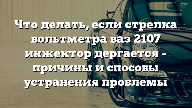 Что делать, если стрелка вольтметра ваз 2107 инжектор дергается – причины и способы устранения проблемы