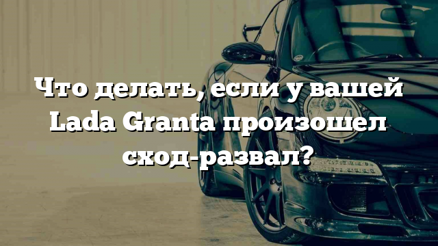 Что делать, если у вашей Lada Granta произошел сход-развал?