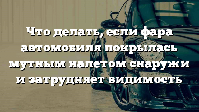 Что делать, если фара автомобиля покрылась мутным налетом снаружи и затрудняет видимость