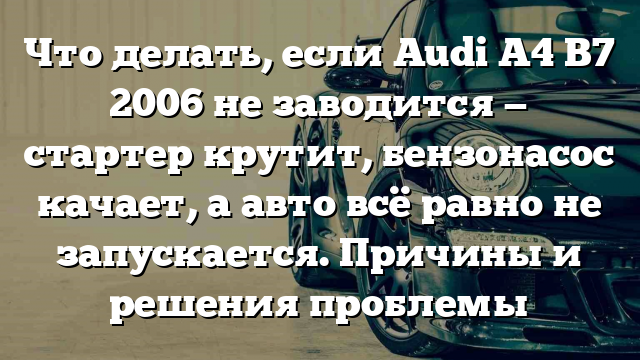 Что делать, если Audi A4 B7 2006 не заводится — стартер крутит, бензонасос качает, а авто всё равно не запускается. Причины и решения проблемы