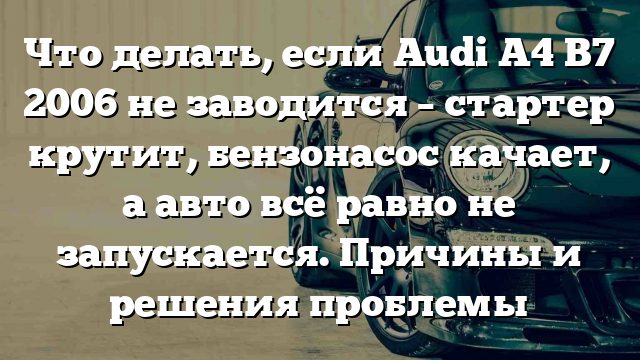 Что делать, если Audi A4 B7 2006 не заводится – стартер крутит, бензонасос качает, а авто всё равно не запускается. Причины и решения проблемы