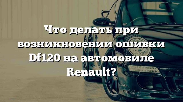 Что делать при возникновении ошибки Df120 на автомобиле Renault?