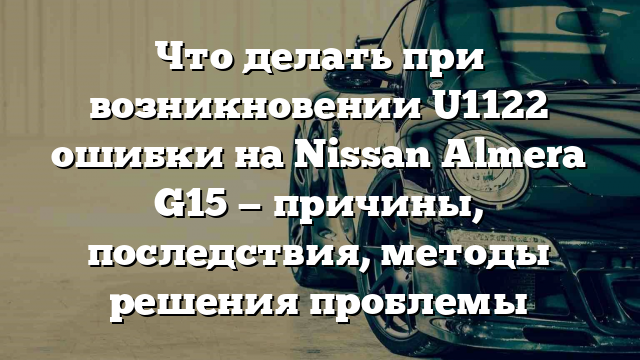 Что делать при возникновении U1122 ошибки на Nissan Almera G15 — причины, последствия, методы решения проблемы