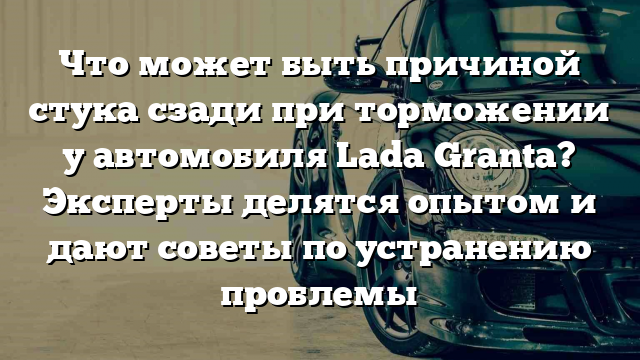 Что может быть причиной стука сзади при торможении у автомобиля Lada Granta? Эксперты делятся опытом и дают советы по устранению проблемы