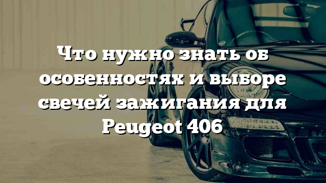 Что нужно знать об особенностях и выборе свечей зажигания для Peugeot 406