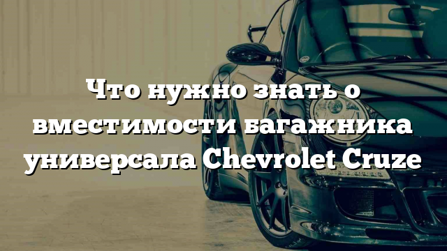 Что нужно знать о вместимости багажника универсала Chevrolet Cruze