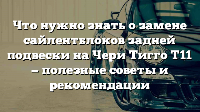 Что нужно знать о замене сайлентблоков задней подвески на Чери Тигго Т11 — полезные советы и рекомендации