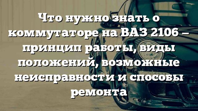 Что нужно знать о коммутаторе на ВАЗ 2106 — принцип работы, виды положений, возможные неисправности и способы ремонта