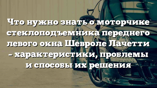 Что нужно знать о моторчике стеклоподъемника переднего левого окна Шевроле Лачетти – характеристики, проблемы и способы их решения