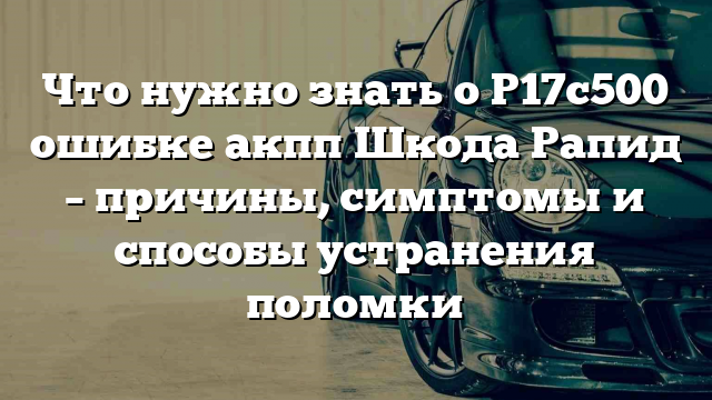 Что нужно знать о P17c500 ошибке акпп Шкода Рапид – причины, симптомы и способы устранения поломки