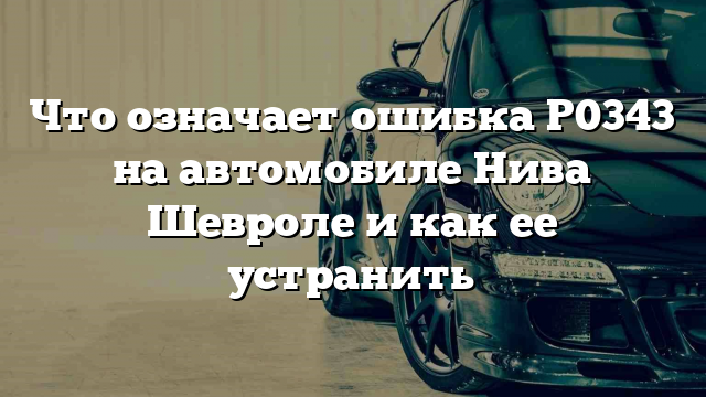 Что означает ошибка P0343 на автомобиле Нива Шевроле и как ее устранить