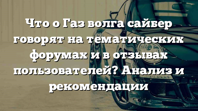 Что о Газ волга сайбер говорят на тематических форумах и в отзывах пользователей? Анализ и рекомендации