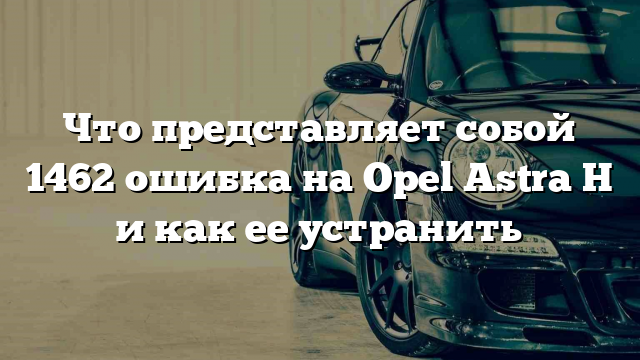 Что представляет собой 1462 ошибка на Opel Astra H и как ее устранить