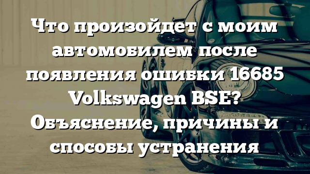 Что произойдет с моим автомобилем после появления ошибки 16685 Volkswagen BSE? Объяснение, причины и способы устранения