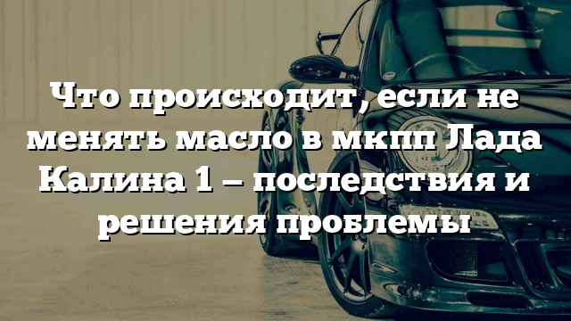 Что происходит, если не менять масло в мкпп Лада Калина 1 — последствия и решения проблемы