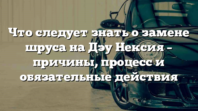 Что следует знать о замене шруса на Дэу Нексия – причины, процесс и обязательные действия