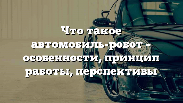 Что такое автомобиль-робот – особенности, принцип работы, перспективы