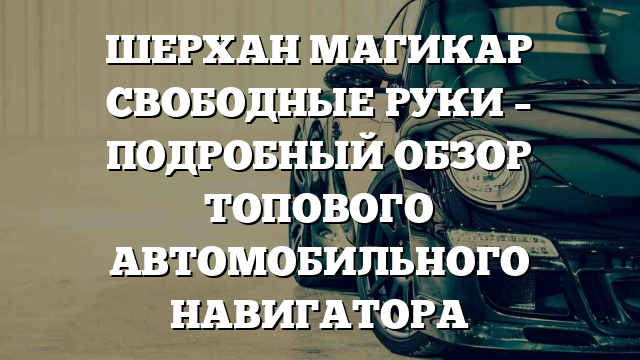 ШЕРХАН МАГИКАР СВОБОДНЫЕ РУКИ – ПОДРОБНЫЙ ОБЗОР ТОПОВОГО АВТОМОБИЛЬНОГО НАВИГАТОРА