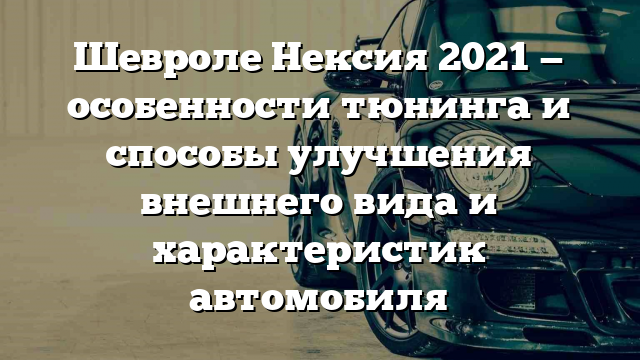 Шевроле Нексия 2021 — особенности тюнинга и способы улучшения внешнего вида и характеристик автомобиля