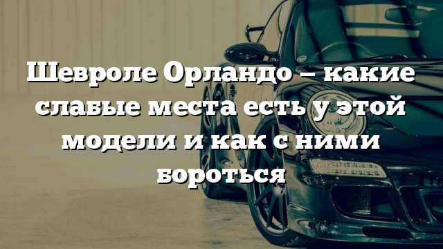 Шевроле Орландо — какие слабые места есть у этой модели и как с ними бороться