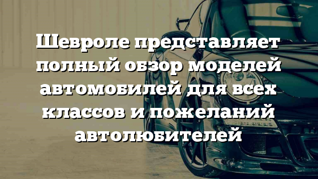 Шевроле представляет полный обзор моделей автомобилей для всех классов и пожеланий автолюбителей