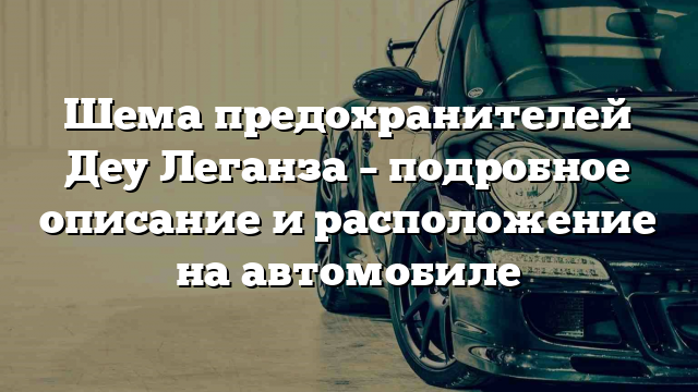 Шема предохранителей Деу Леганза – подробное описание и расположение на автомобиле