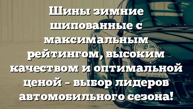 Шины зимние шипованные с максимальным рейтингом, высоким качеством и оптимальной ценой – выбор лидеров автомобильного сезона!