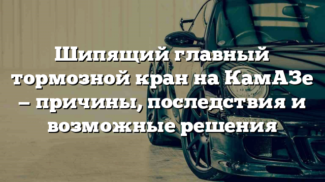 Шипящий главный тормозной кран на КамАЗе — причины, последствия и возможные решения