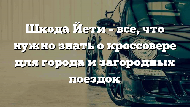 Шкода Йети – все, что нужно знать о кроссовере для города и загородных поездок