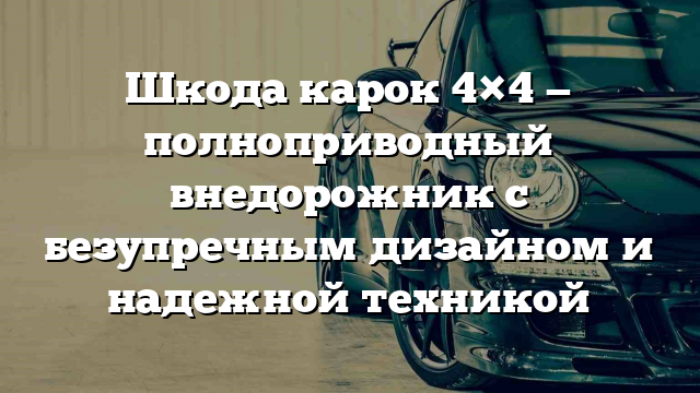 Шкода карок 4×4 — полноприводный внедорожник с безупречным дизайном и надежной техникой