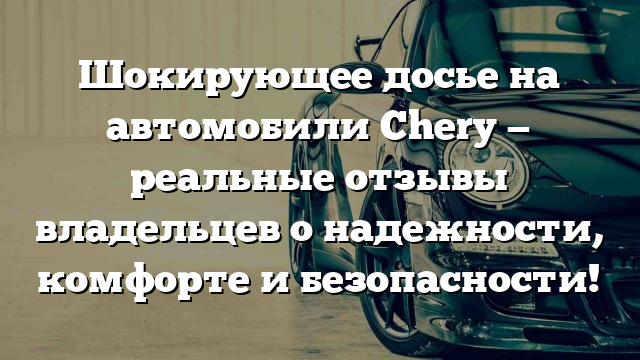 Шокирующее досье на автомобили Chery — реальные отзывы владельцев о надежности, комфорте и безопасности!