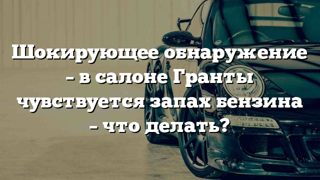 Шокирующее обнаружение – в салоне Гранты чувствуется запах бензина – что делать?